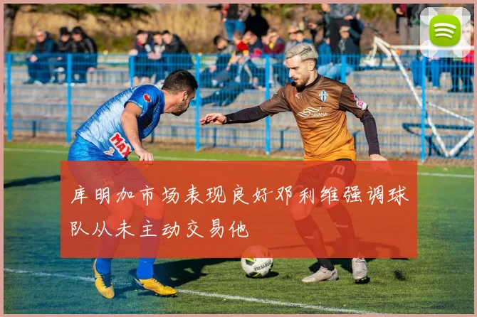 库明加市场表现良好邓利维强调球队从未主动交易他