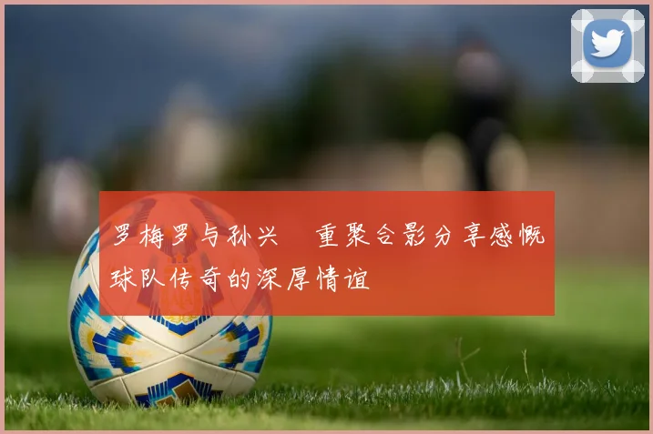 罗梅罗与孙兴慜重聚合影分享感慨球队传奇的深厚情谊