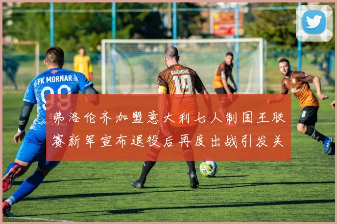 弗洛伦齐加盟意大利七人制国王联赛新军宣布退役后再度出战引发关注