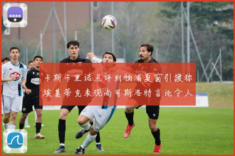 卡斯卡里诺点评利物浦夏窗引援称埃基蒂克表现尚可斯洛特言论令人哭笑不得