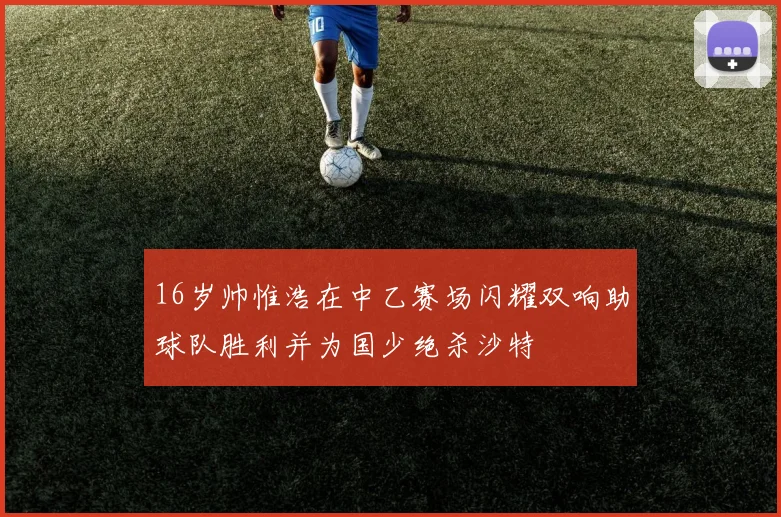 16岁帅惟浩在中乙赛场闪耀双响助球队胜利并为国少绝杀沙特