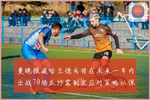 曼晚报道哈兰德或将在未来一年内出战70场瓜帅需制定应对策略以保护球员健康