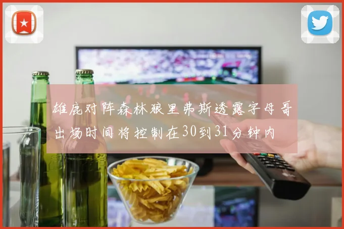 雄鹿对阵森林狼里弗斯透露字母哥出场时间将控制在30到31分钟内
