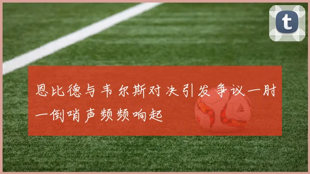 恩比德与韦尔斯对决引发争议一肘一倒哨声频频响起