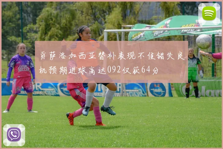 贡萨洛加西亚替补表现不佳错失良机预期进球高达092仅获64分