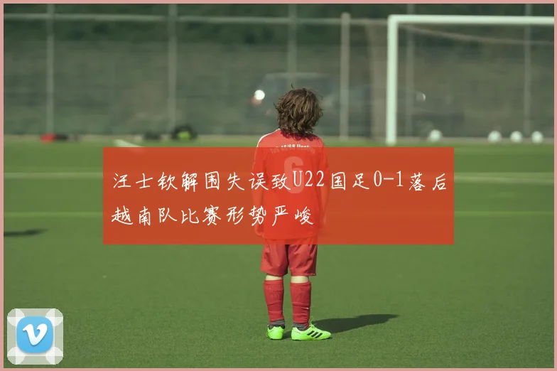 汪士钦解围失误致U22国足0-1落后越南队比赛形势严峻