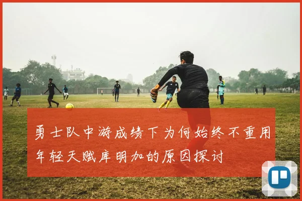 勇士队中游成绩下为何始终不重用年轻天赋库明加的原因探讨