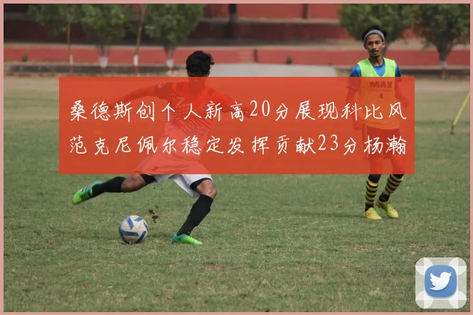 桑德斯创个人新高20分展现科比风范克尼佩尔稳定发挥贡献23分杨瀚森短短2分钟斩获4分