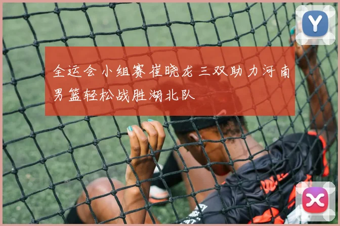 全运会小组赛崔晓龙三双助力河南男篮轻松战胜湖北队