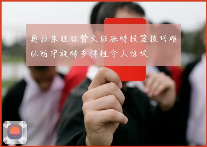 奥拉朱旺称赞文班独特投篮技巧难以防守旋转多样性令人惊叹