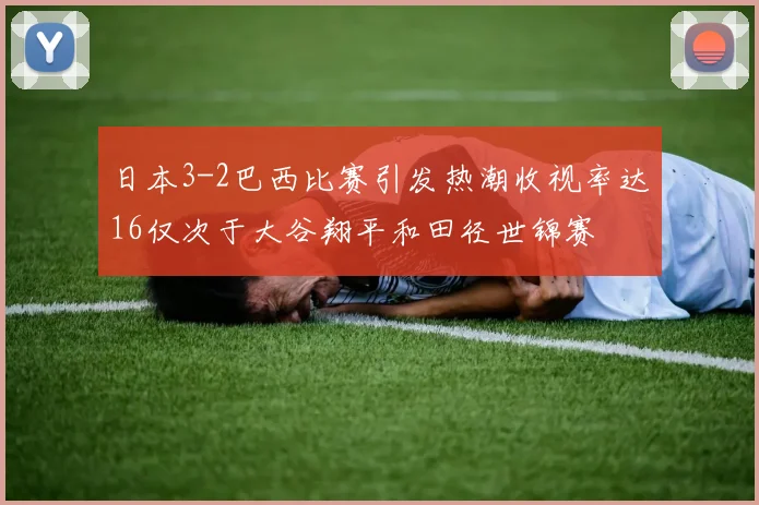 日本3-2巴西比赛引发热潮收视率达16仅次于大谷翔平和田径世锦赛