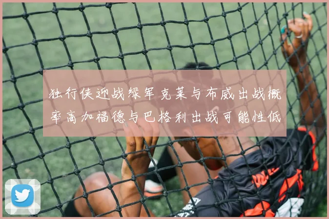 独行侠迎战绿军克莱与布威出战概率高加福德与巴格利出战可能性低