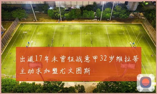 出道17年未曾征战意甲32岁维拉蒂主动求加盟尤文图斯