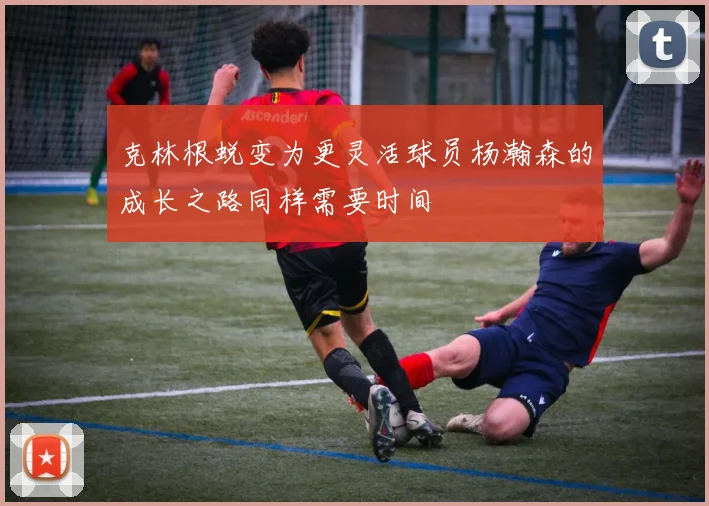 克林根蜕变为更灵活球员杨瀚森的成长之路同样需要时间