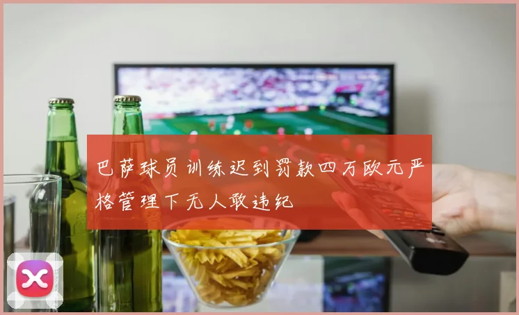 巴萨球员训练迟到罚款四万欧元严格管理下无人敢违纪