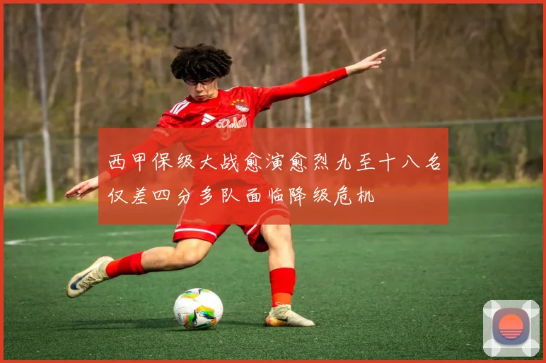 西甲保级大战愈演愈烈九至十八名仅差四分多队面临降级危机