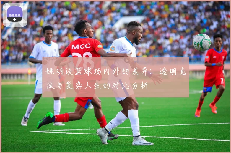 姚明谈篮球场内外的差异：透明竞技与复杂人生的对比分析