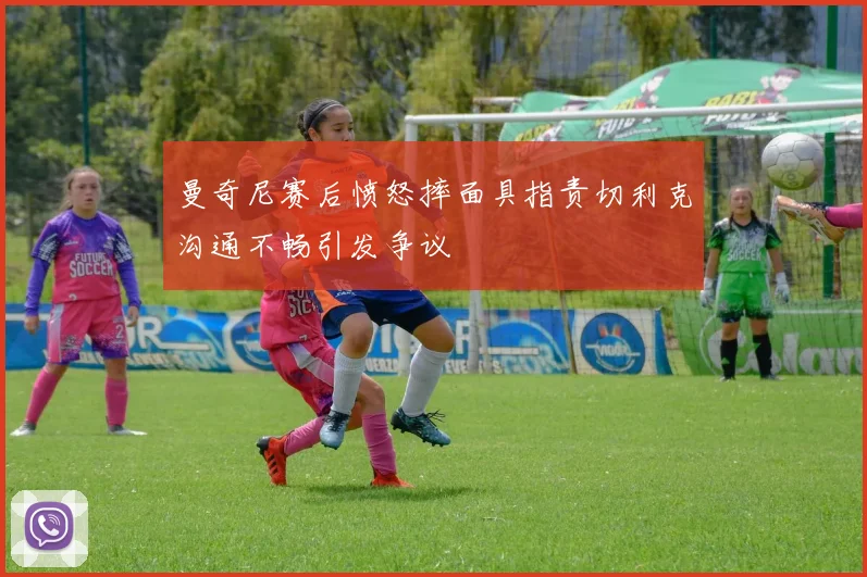 曼奇尼赛后愤怒摔面具指责切利克沟通不畅引发争议