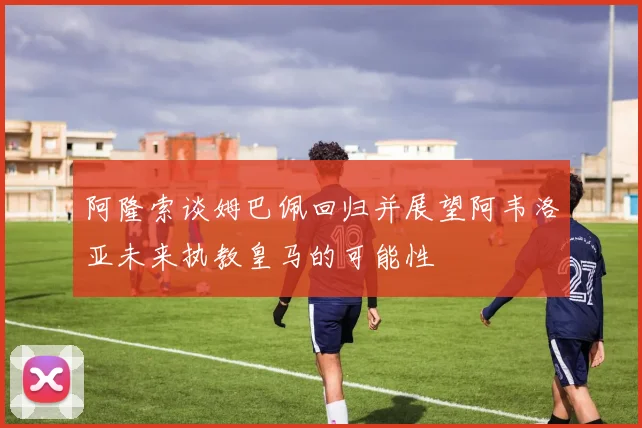 阿隆索谈姆巴佩回归并展望阿韦洛亚未来执教皇马的可能性