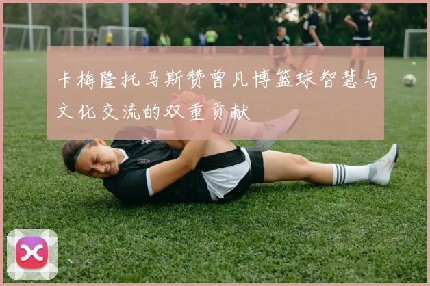 卡梅隆托马斯赞曾凡博篮球智慧与文化交流的双重贡献