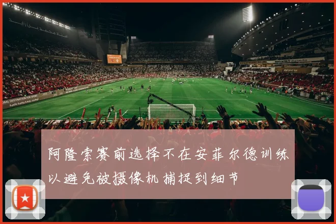 阿隆索赛前选择不在安菲尔德训练以避免被摄像机捕捉到细节