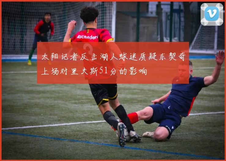 太阳记者反击湖人球迷质疑东契奇上场对里夫斯51分的影响