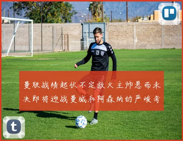 曼联战绩起伏不定救火主帅悬而未决即将迎战曼城和阿森纳的严峻考验