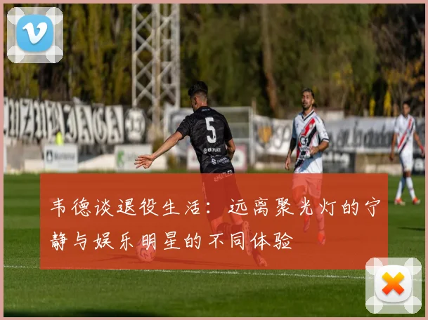 韦德谈退役生活：远离聚光灯的宁静与娱乐明星的不同体验