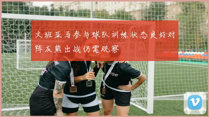 文班亚马参与球队训练状态良好对阵灰熊出战仍需观察
