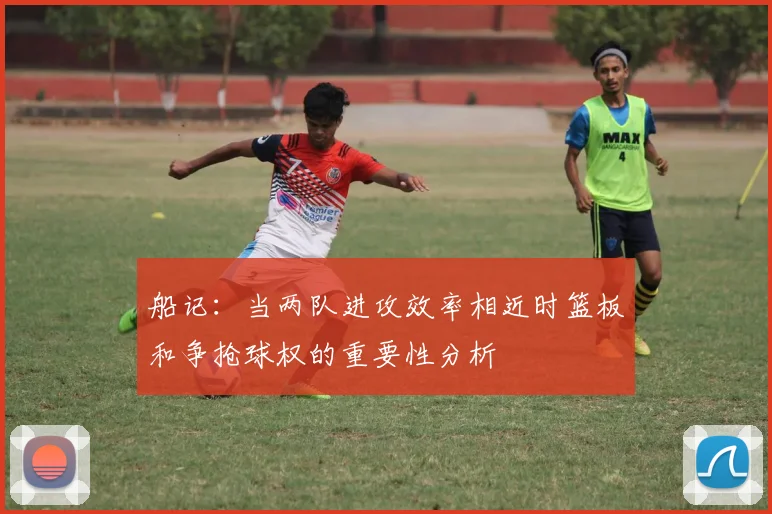 船记：当两队进攻效率相近时篮板和争抢球权的重要性分析