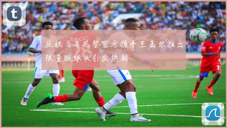 庆祝马年巴黎官方携手王嘉尔推出限量版球衣引发热潮