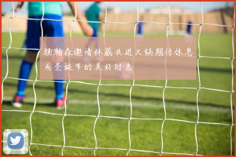 杨瀚森邀请林葳共进火锅期待休息或圣诞节的美好时光
