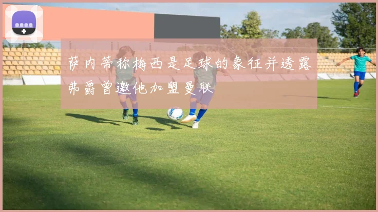 萨内蒂称梅西是足球的象征并透露弗爵曾邀他加盟曼联