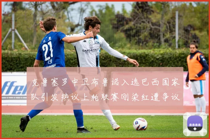 克鲁塞罗中卫布鲁诺入选巴西国家队引发热议上轮联赛刚染红遭争议