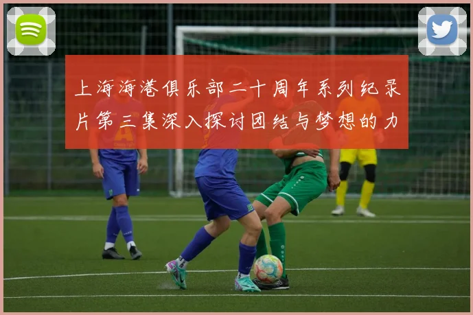 上海海港俱乐部二十周年系列纪录片第三集深入探讨团结与梦想的力量