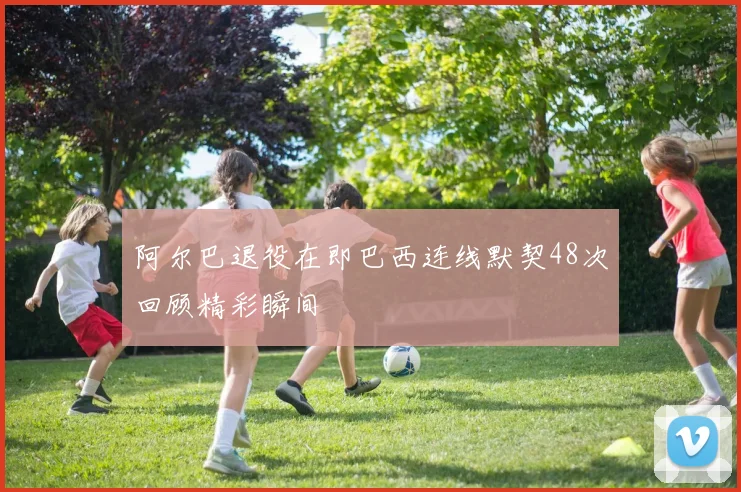阿尔巴退役在即巴西连线默契48次回顾精彩瞬间