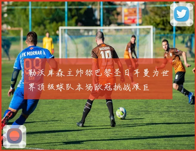 勒沃库森主帅称巴黎圣日耳曼为世界顶级球队本场欧冠挑战艰巨