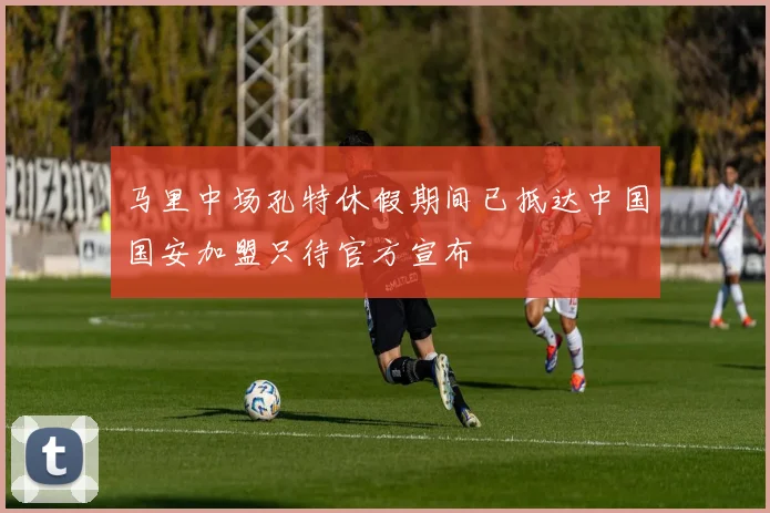 马里中场孔特休假期间已抵达中国国安加盟只待官方宣布