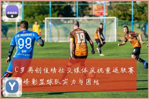 C罗再创佳绩社交媒体庆祝重返联赛巅峰彰显球队实力与团结