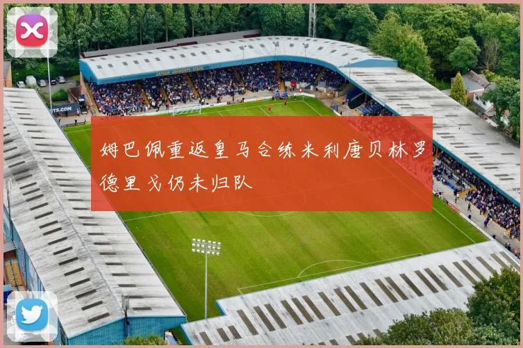 姆巴佩重返皇马合练米利唐贝林罗德里戈仍未归队