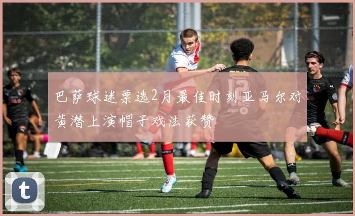 巴萨球迷票选2月最佳时刻亚马尔对黄潜上演帽子戏法获赞