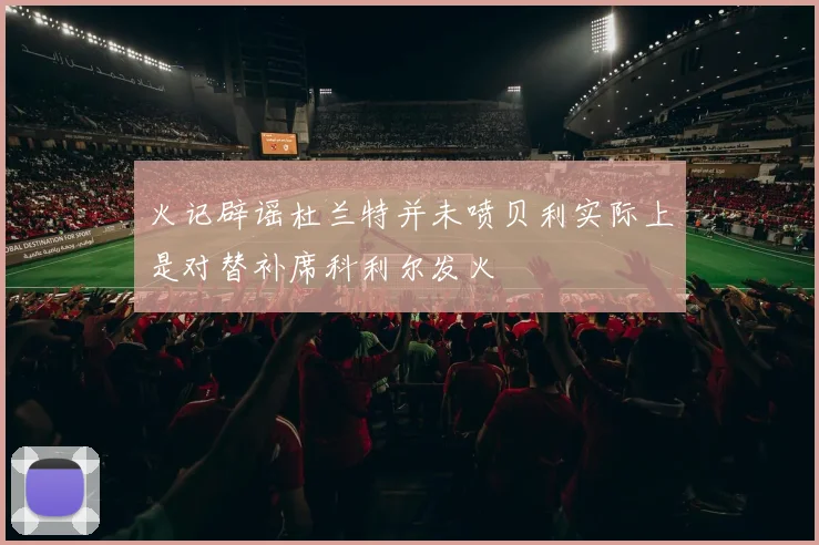 火记辟谣杜兰特并未喷贝利实际上是对替补席科利尔发火