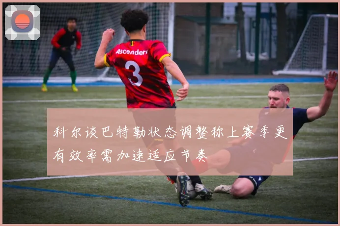 科尔谈巴特勒状态调整称上赛季更有效率需加速适应节奏