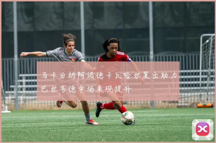 马卡分析阿诺德卡瓦哈尔复出助力巴尔韦德中场表现提升